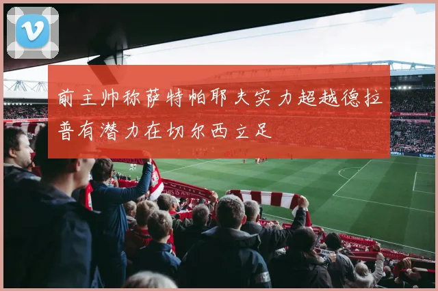 前主帅称萨特帕耶夫实力超越德拉普有潜力在切尔西立足
