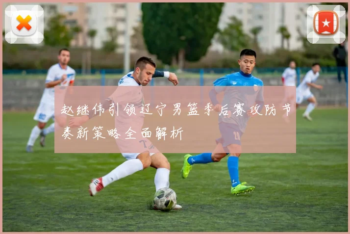 赵继伟引领辽宁男篮季后赛攻防节奏新策略全面解析