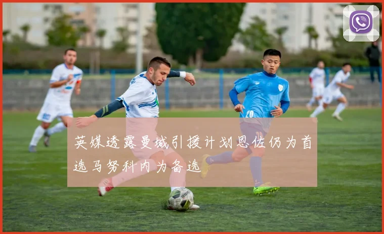 英媒透露曼城引援计划恩佐仍为首选马努科内为备选