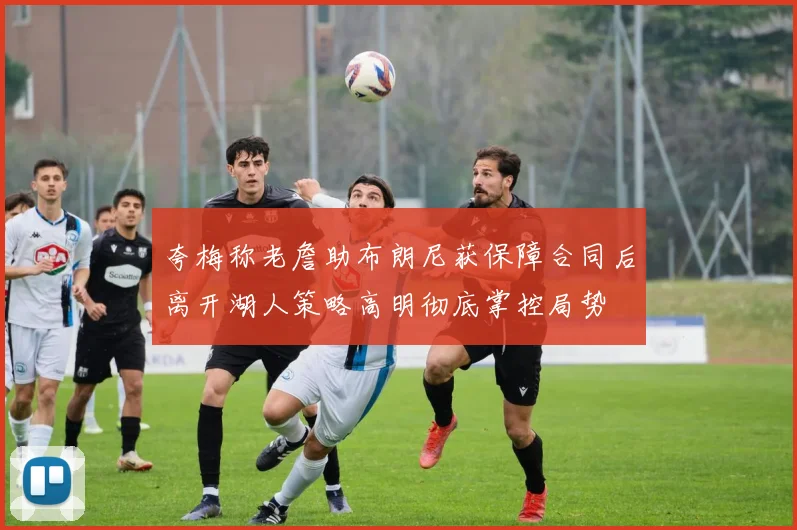 夸梅称老詹助布朗尼获保障合同后离开湖人策略高明彻底掌控局势