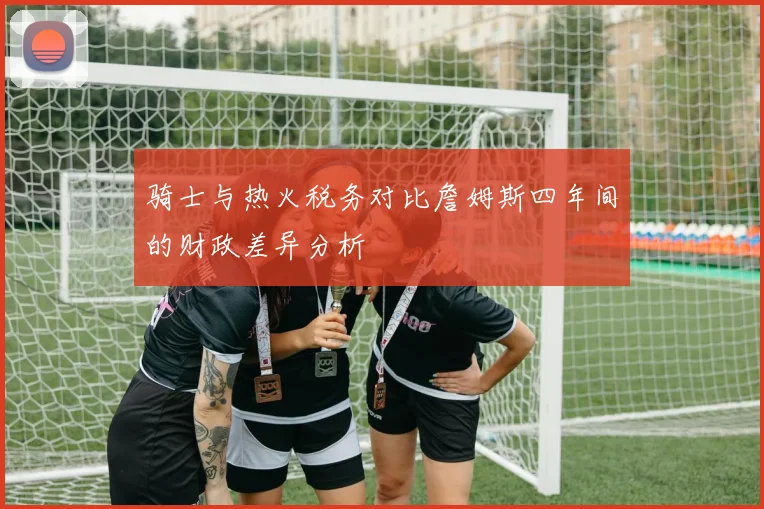骑士与热火税务对比詹姆斯四年间的财政差异分析